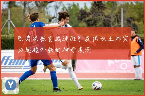 陈涛执教首战连胜引发热议土帅实力超越外教的神奇表现