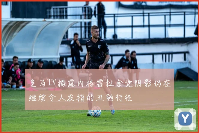 皇马TV揭露内格雷拉余党阴影仍在继续令人发指的丑陋行径