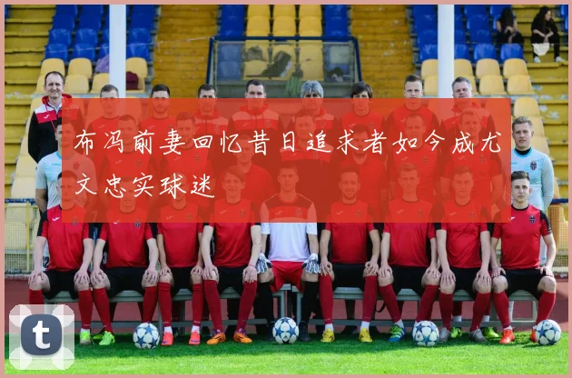 布冯前妻回忆昔日追求者如今成尤文忠实球迷