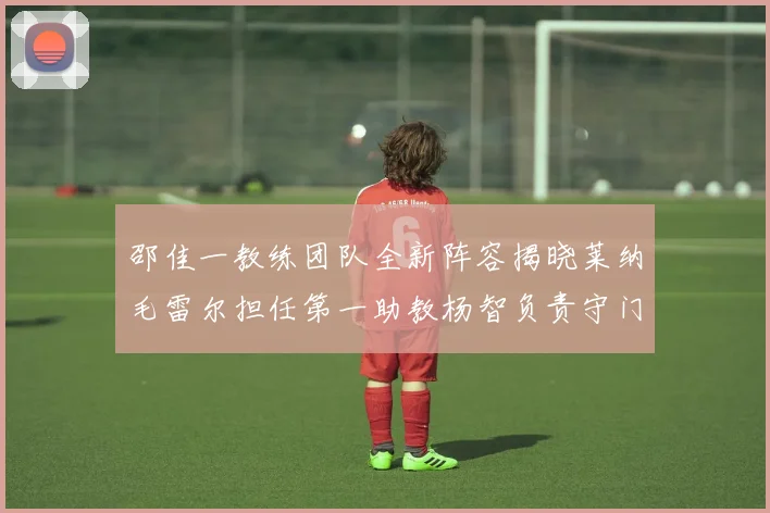 邵佳一教练团队全新阵容揭晓莱纳毛雷尔担任第一助教杨智负责守门员训练