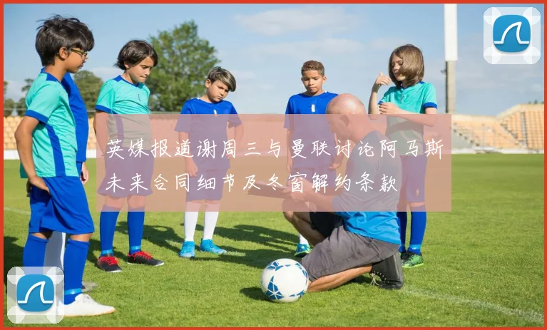 英媒报道谢周三与曼联讨论阿马斯未来合同细节及冬窗解约条款