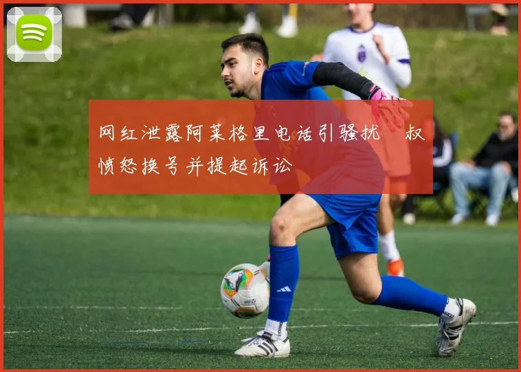 网红泄露阿莱格里电话引骚扰囧叔愤怒换号并提起诉讼