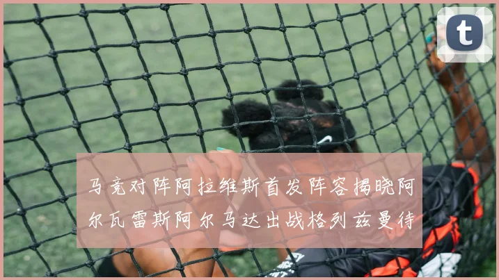 马竞对阵阿拉维斯首发阵容揭晓阿尔瓦雷斯阿尔马达出战格列兹曼待命