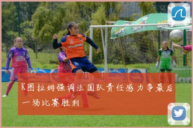 K图拉姆强调法国队责任感力争最后一场比赛胜利