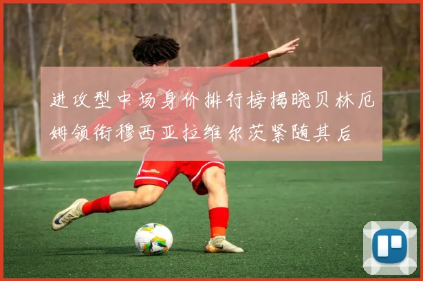 进攻型中场身价排行榜揭晓贝林厄姆领衔穆西亚拉维尔茨紧随其后