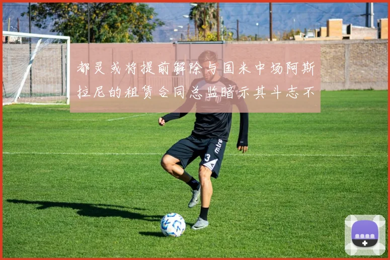 都灵或将提前解除与国米中场阿斯拉尼的租赁合同总监暗示其斗志不足