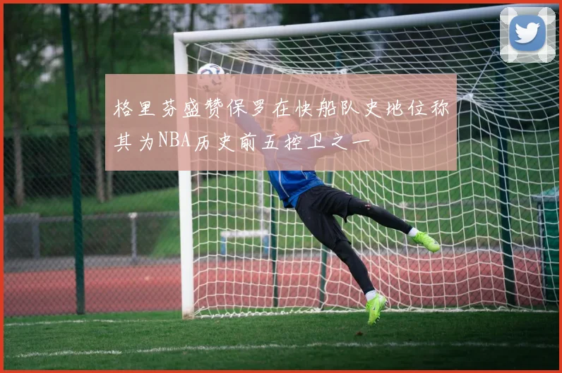 格里芬盛赞保罗在快船队史地位称其为NBA历史前五控卫之一