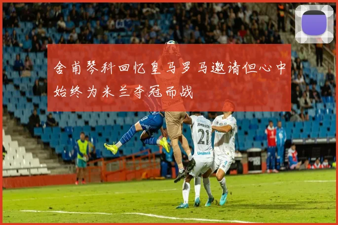 舍甫琴科回忆皇马罗马邀请但心中始终为米兰夺冠而战