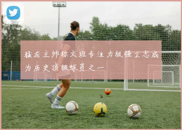 猛龙主帅称文班专注力极强立志成为历史顶级球员之一