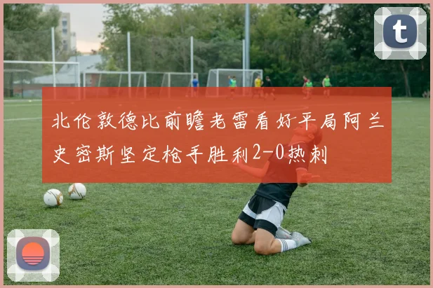 北伦敦德比前瞻老雷看好平局阿兰史密斯坚定枪手胜利2-0热刺