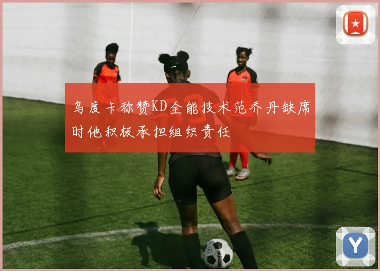 乌度卡称赞KD全能技术范乔丹缺席时他积极承担组织责任