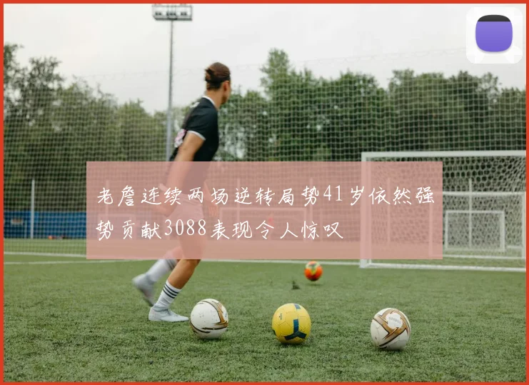 老詹连续两场逆转局势41岁依然强势贡献3088表现令人惊叹