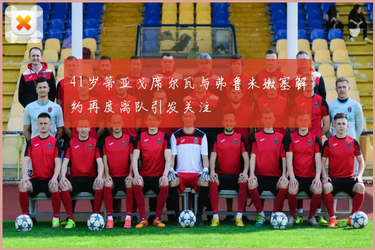 41岁蒂亚戈席尔瓦与弗鲁米嫩塞解约再度离队引发关注