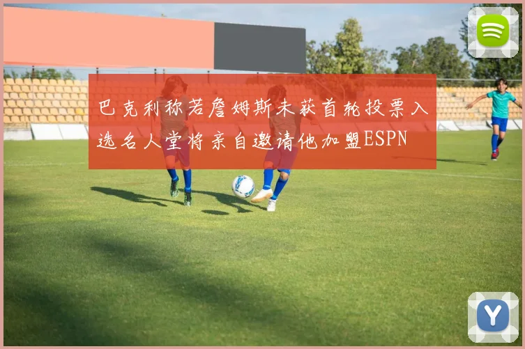 巴克利称若詹姆斯未获首轮投票入选名人堂将亲自邀请他加盟ESPN