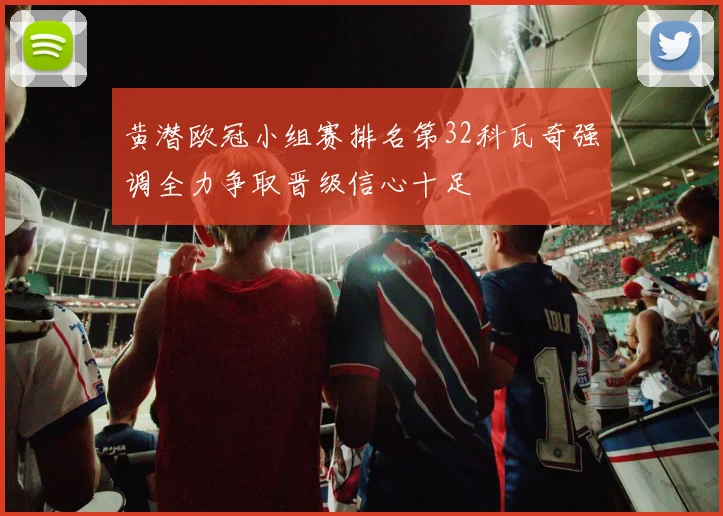 黄潜欧冠小组赛排名第32科瓦奇强调全力争取晋级信心十足