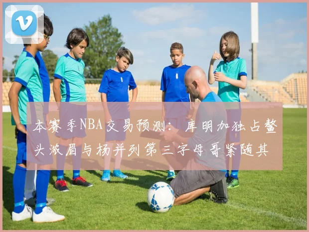 本赛季NBA交易预测：库明加独占鳌头浓眉与杨并列第三字母哥紧随其后小萨排名第五