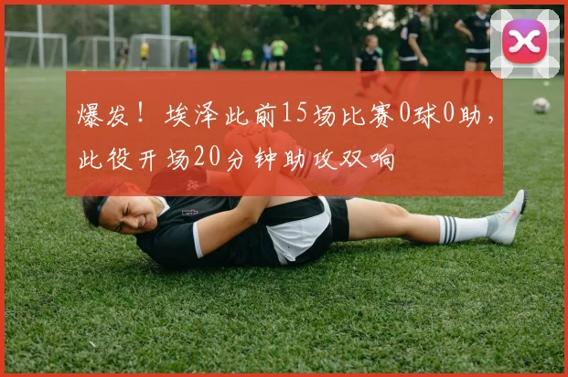 爆发！埃泽此前15场比赛0球0助，此役开场20分钟助攻双响