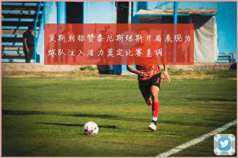 莫斯利称赞泰厄斯琼斯开局表现为球队注入活力奠定比赛基调
