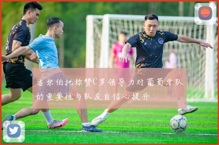 吉尔伯托称赞C罗领导力对葡萄牙队的重要性与队友自信心提升