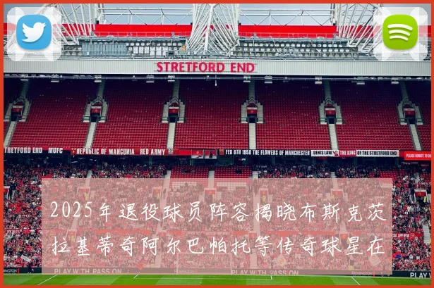 2025年退役球员阵容揭晓布斯克茨拉基蒂奇阿尔巴帕托等传奇球星在列