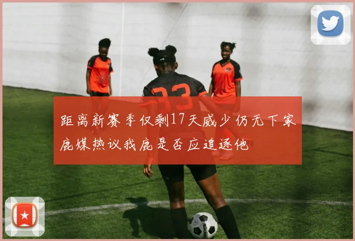 距离新赛季仅剩17天威少仍无下家鹿媒热议我鹿是否应追逐他