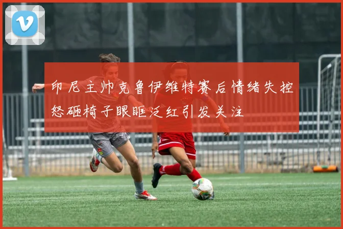 印尼主帅克鲁伊维特赛后情绪失控怒砸椅子眼眶泛红引发关注