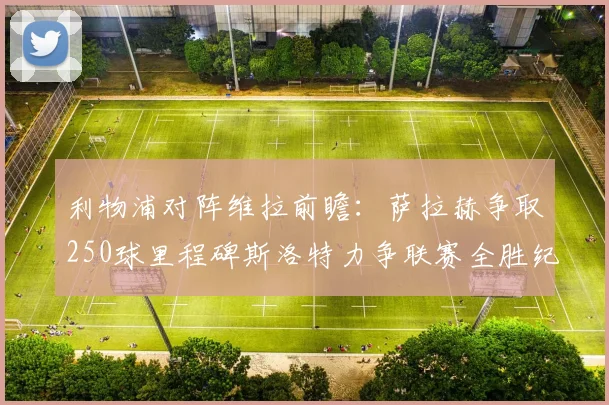 利物浦对阵维拉前瞻：萨拉赫争取250球里程碑斯洛特力争联赛全胜纪录