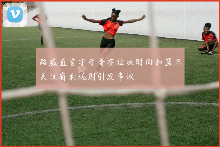 路威直言字母哥在垃圾时间扣篮只关注有利规则引发争议