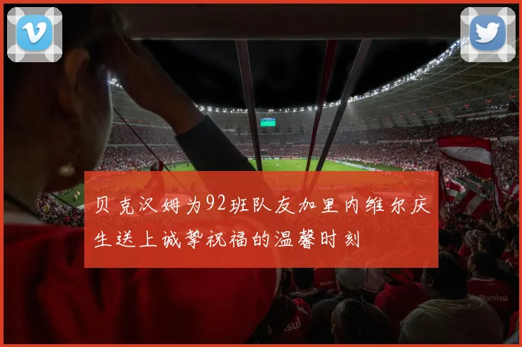 贝克汉姆为92班队友加里内维尔庆生送上诚挚祝福的温馨时刻