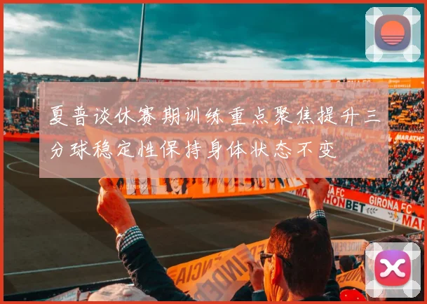 夏普谈休赛期训练重点聚焦提升三分球稳定性保持身体状态不变