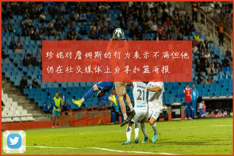珍妮对詹姆斯的行为表示不满但他仍在社交媒体上分享扣篮海报