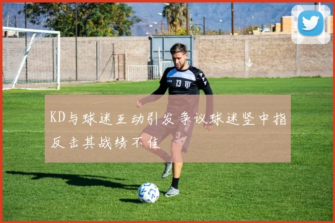 KD与球迷互动引发争议球迷竖中指反击其战绩不佳