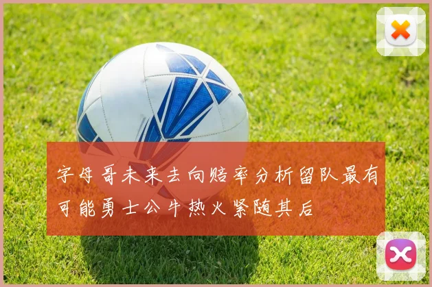 字母哥未来去向赔率分析留队最有可能勇士公牛热火紧随其后