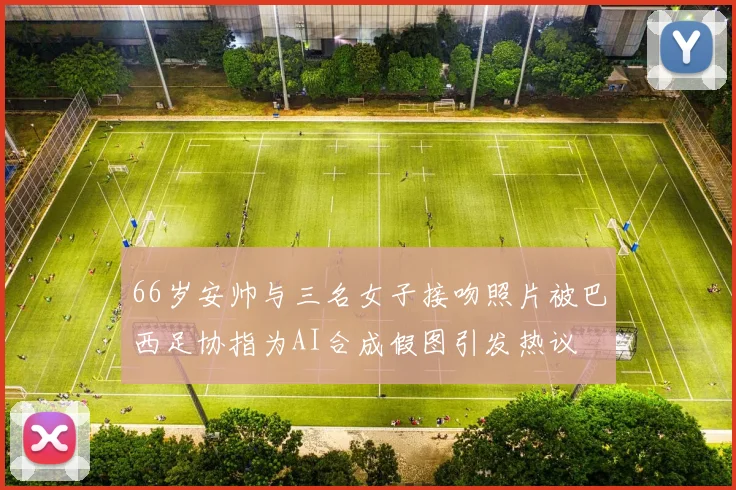 66岁安帅与三名女子接吻照片被巴西足协指为AI合成假图引发热议