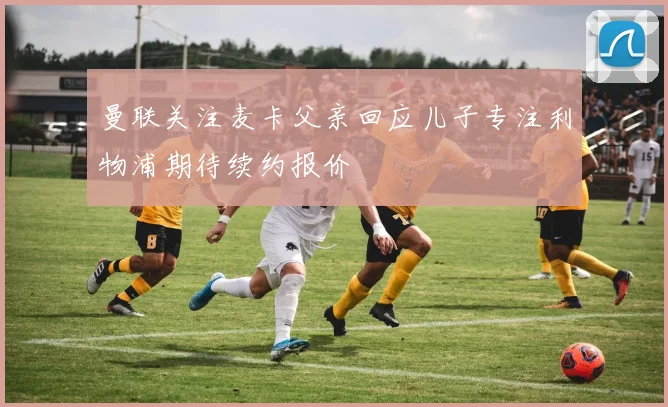 曼联关注麦卡父亲回应儿子专注利物浦期待续约报价