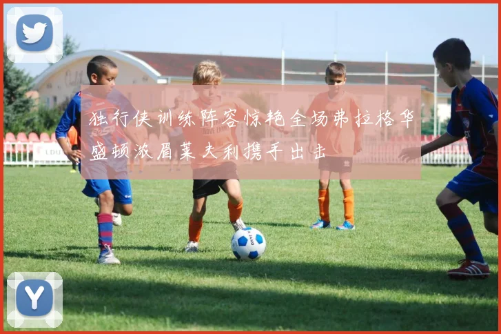 独行侠训练阵容惊艳全场弗拉格华盛顿浓眉莱夫利携手出击