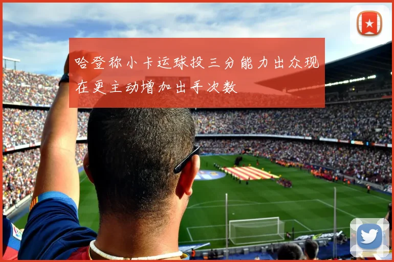 哈登称小卡运球投三分能力出众现在更主动增加出手次数