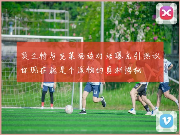 莫兰特与克莱场边对话曝光引热议你现在就是个废物的真相揭秘